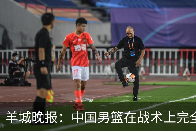 羊城晚报：中国男篮在战术上完全处于被动 场上队员显得有些无奈